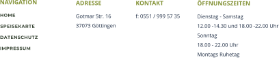 NAVIGATION ADRESSE Gotmar Str. 16 37073 Gttingen KONTAKT f: 0551 / 999 57 35 HOME SPEISEKARTE DATENSCHUTZ IMPRESSUM FFNUNGSZEITEN Dienstag - Samstag 12.00 -14.30 und 18.00 -22.00 Uhr Sonntag 18.00 - 22.00 Uhr Montags Ruhetag